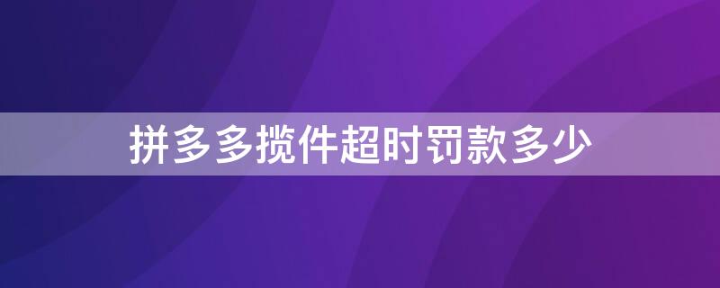 拼多多揽件超时罚款多少 拼多多超时揽件罚款规则