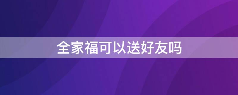 全家福可以送好友吗 全家福可以送好友吗吗