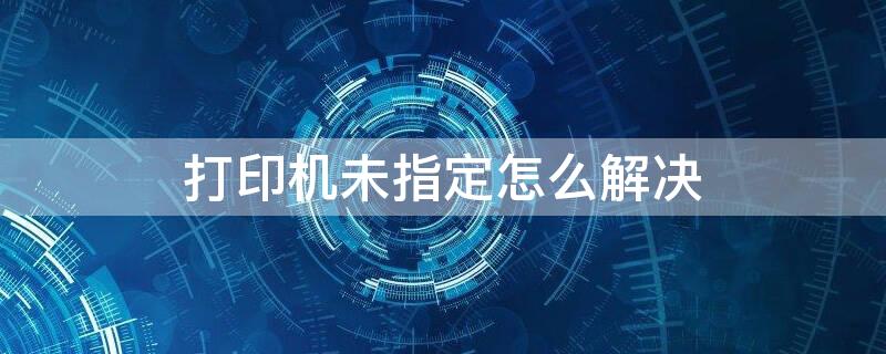 打印机未指定怎么解决 打印机无法打印未指定