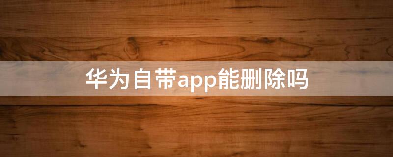 华为自带app能删除吗 华为手机为什么不能删除app