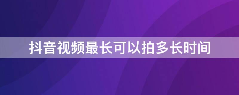 抖音视频最长可以拍多长时间（抖音视频最长能拍多长时间）