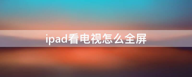 ipad看电视怎么全屏 苹果平板ipad看电视怎么设置全屏