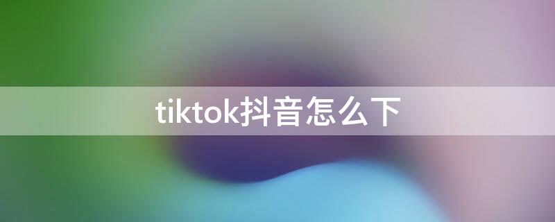 tiktok抖音怎么下 抖音tiktok下载安装