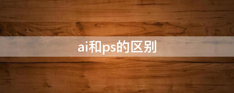 ai和ps的区别 ai和ps的区别在哪里