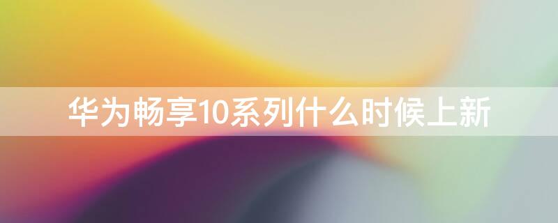 华为畅享10系列什么时候上新（华为畅享10什么时候上市时间）