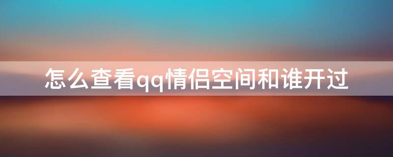 怎么查看qq情侣空间和谁开过 怎么查看qq情侣空间和谁开过苹果手机