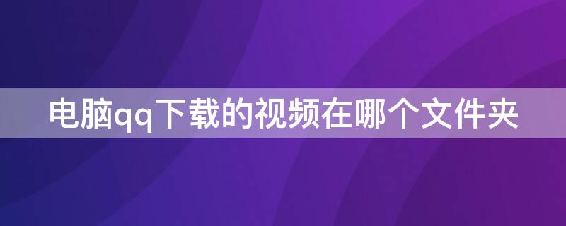 电脑qq下载的视频在哪个文件夹 电脑的qq下载的视频在哪个文件夹