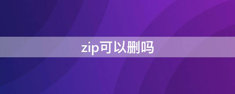 zip可以删吗 怎么删除zip文件