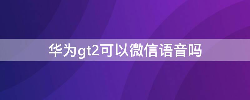 华为gt2可以微信语音吗（华为gt2可以接微信语音吗）