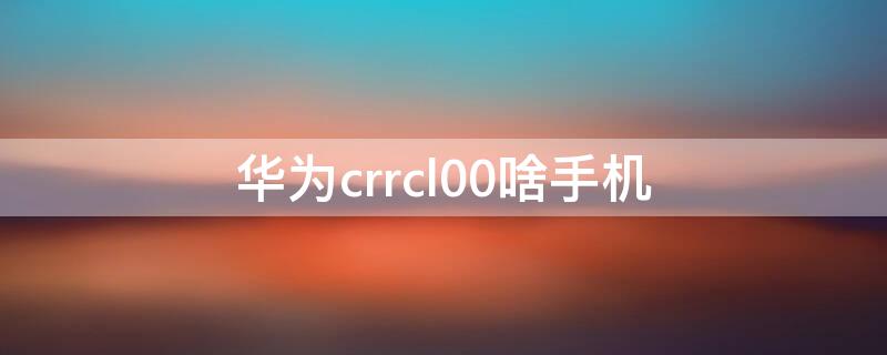 华为crrcl00啥手机 华为crrcl00是什么手机