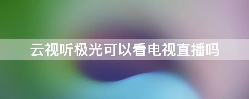 云视听极光可以看电视直播吗 云视听极光能收看电视节目吗