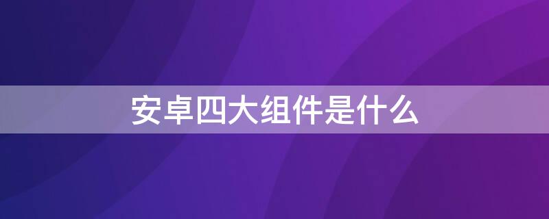 安卓四大组件是什么（安卓四大组件是什么意思）