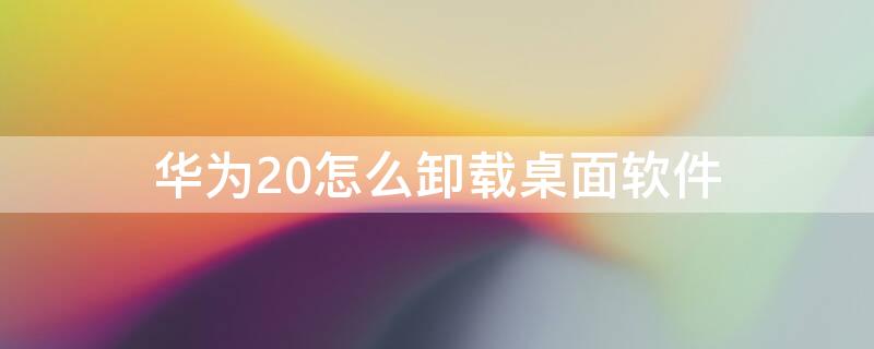 华为20怎么卸载桌面软件 荣耀20怎样卸载桌面上的软件