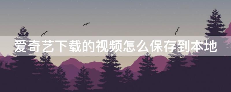 爱奇艺下载的视频怎么保存到本地 爱奇艺下载的视频怎么保存到本地相册