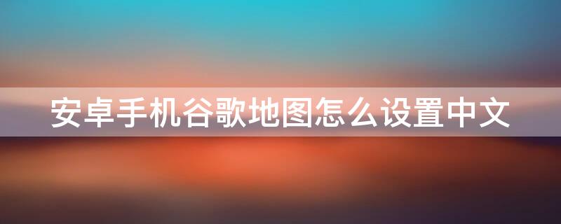 安卓手机谷歌地图怎么设置中文（安卓手机谷歌地图怎么设置中文地图）