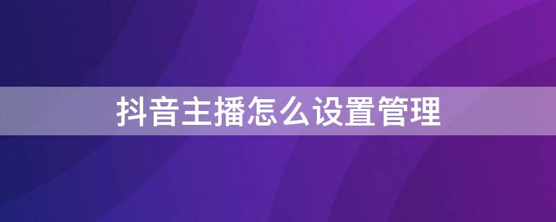 抖音主播怎么设置管理 抖音主播怎么设置管理员飘屏