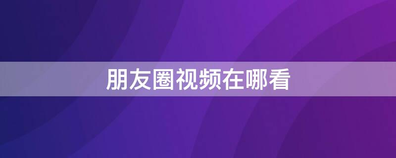 朋友圈视频在哪看（微信朋友圈视频在哪里看）