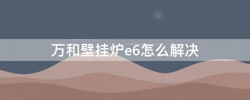 万和壁挂炉e6怎么解决 万和壁挂炉出现e6是什么意思 怎么解决