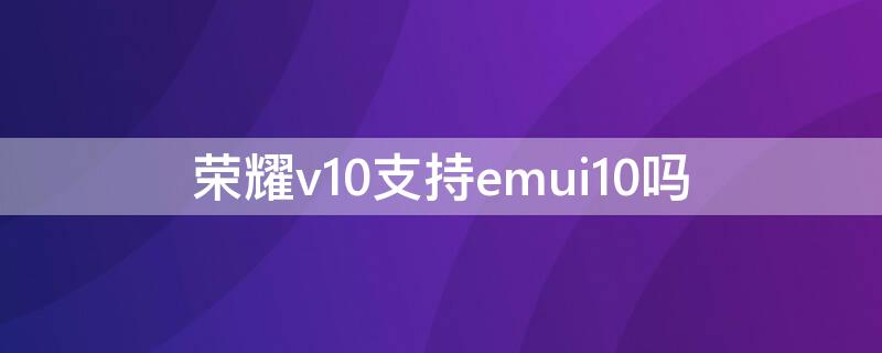 荣耀v10支持emui10吗 荣耀v10有必要升级emui10吗