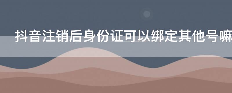 抖音注销后身份证可以绑定其他号嘛 抖音号注销身份证能绑其他抖音号不