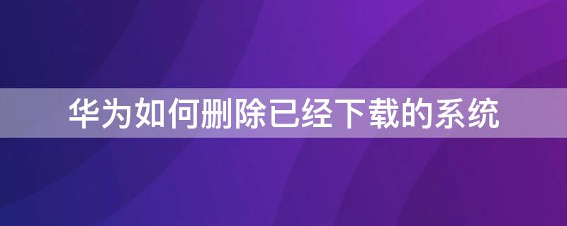 华为如何删除已经下载的系统 华为如何删除已经下载的系统更新软件