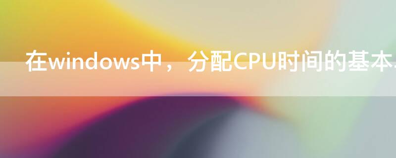 在windows中，分配CPU时间的基本单位是（cpu时间的基本单位称为）