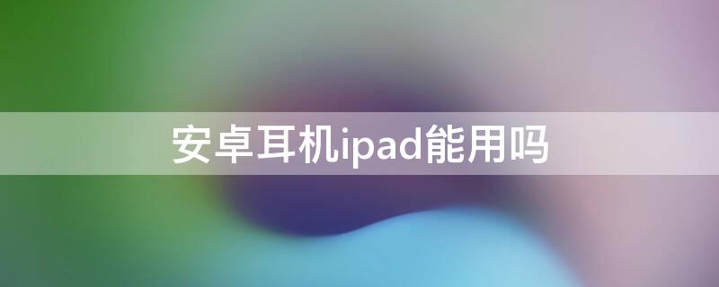 安卓耳机ipad能用吗（ipad耳机和安卓耳机能通用吗）