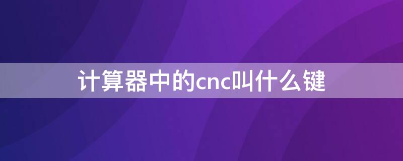 计算器中的cnc叫什么键 计算器的c键是什么键