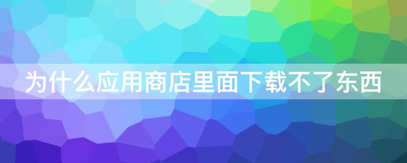 为什么应用商店里面下载不了东西 为什么应用商店里面下载不了东西了