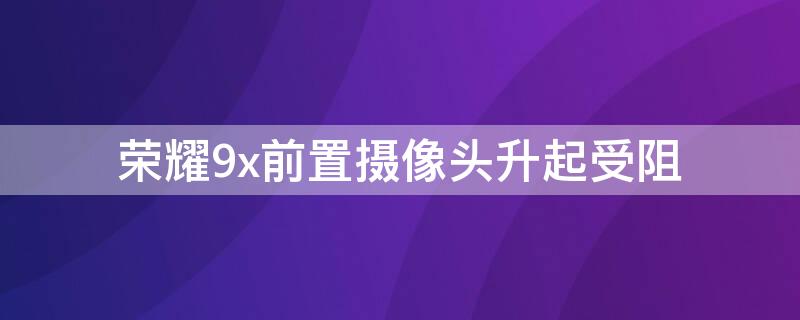 荣耀9x前置摄像头升起受阻 荣耀9x摄像头不能升起