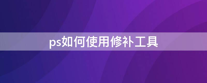 ps如何使用修补工具（ps如何使用修补工具去除多余物体）