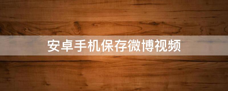 安卓手机保存微博视频 安卓手机保存微博的视频到手机