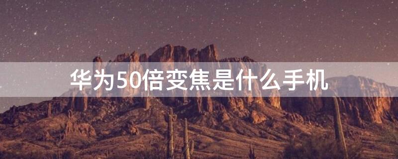 华为50倍变焦是什么手机 华为哪个手机是50倍变焦的?