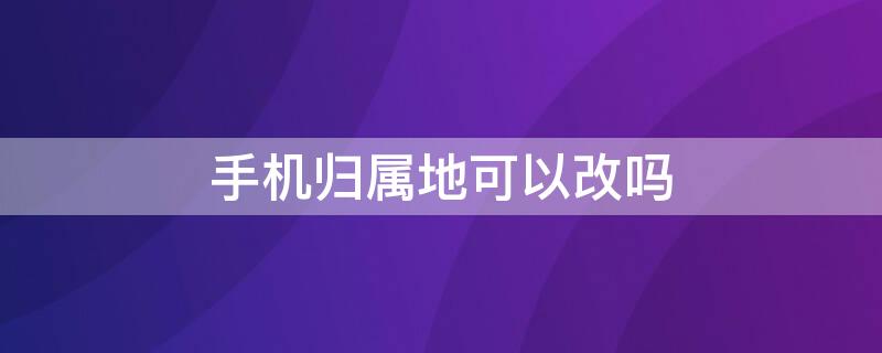 手机归属地可以改吗（手机归属地可以更改吗?）