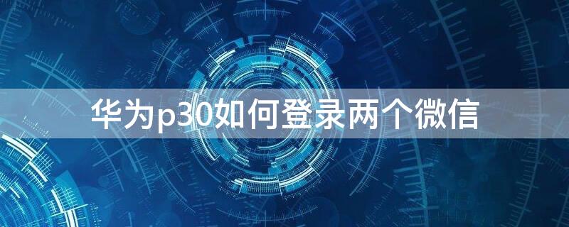 华为p30如何登录两个微信（华为p30手机怎么登录两个微信）