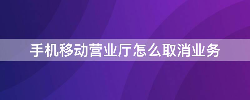 手机移动营业厅怎么取消业务（手机移动营业厅怎么取消业务办理）