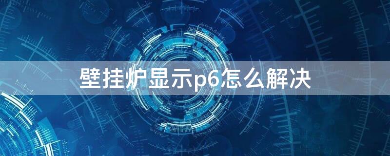 壁挂炉显示p6怎么解决 壁挂炉显示p6什么意思