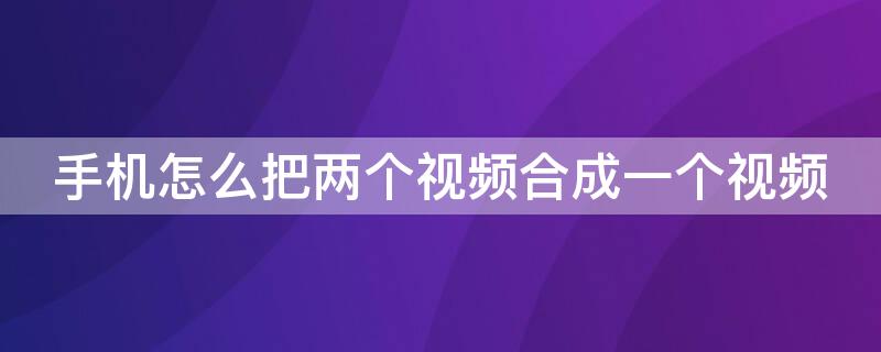 手机怎么把两个视频合成一个视频 手机怎么把两个视频合成一个视频软件