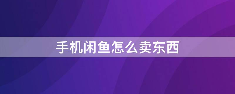 手机闲鱼怎么卖东西 手机闲鱼怎么卖东西赚钱