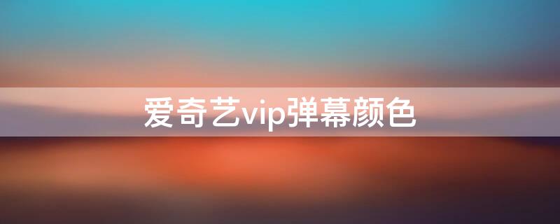 爱奇艺vip弹幕颜色 爱奇艺会员弹幕颜色