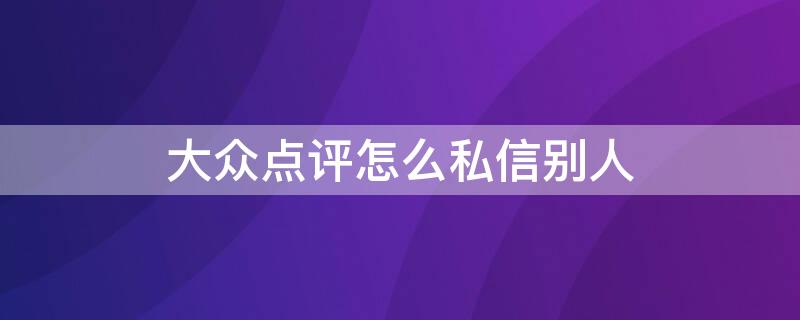 大众点评怎么私信别人（大众点评怎么私信别人的评价）