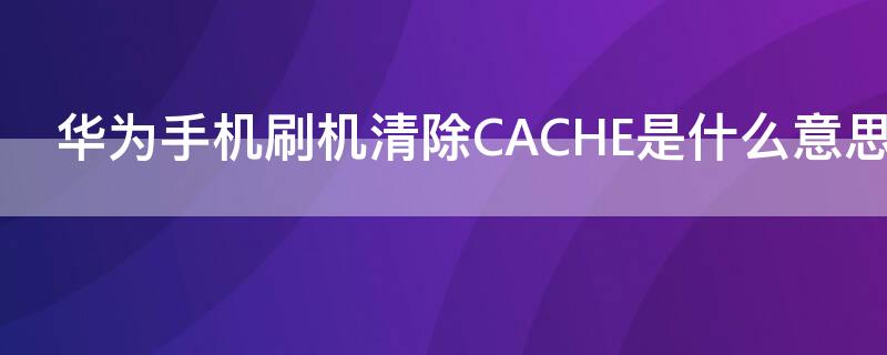 华为手机刷机清除CACHE是什么意思 华为手机清除cache