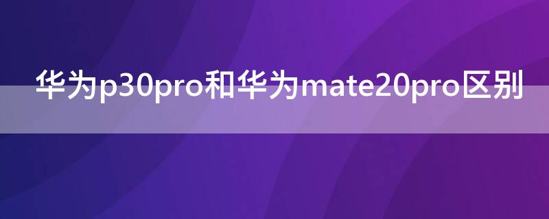 华为p30pro和华为mate20pro区别 华为mate20pro和P30