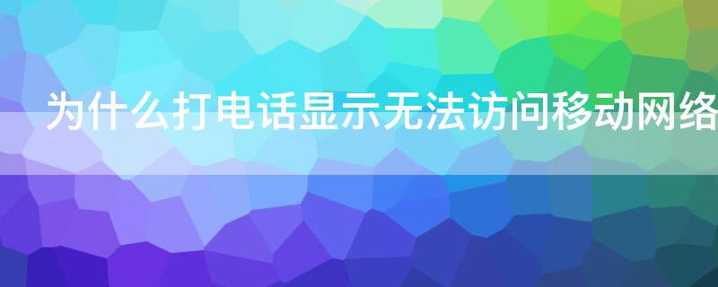 为什么打电话显示无法访问移动网络 为什么打电话时显示无法访问移动网络?