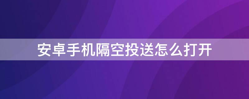 安卓手机隔空投送怎么打开 安卓怎么开启隔空投送