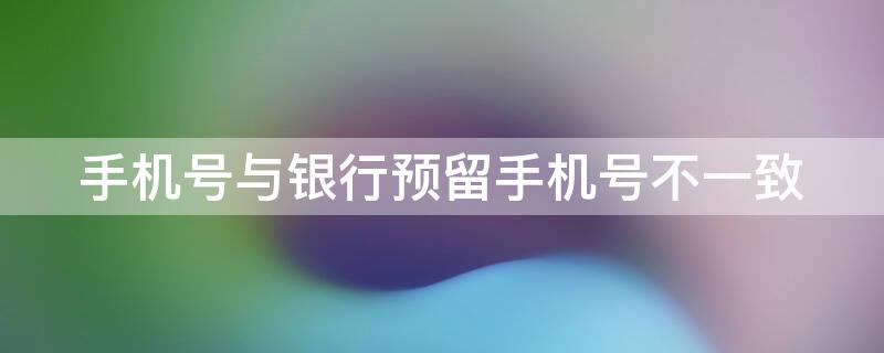 手机号与银行预留手机号不一致 手机号与银行预留手机号不一致怎么回事