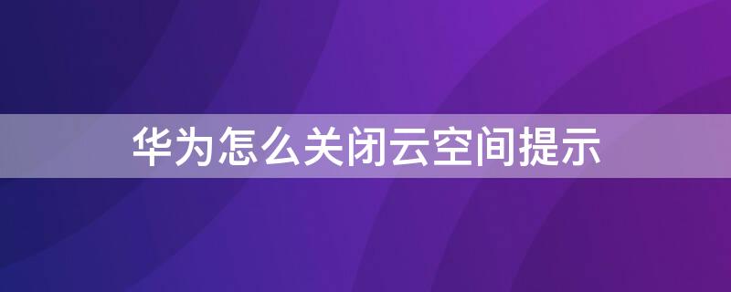 华为怎么关闭云空间提示 华为怎么关闭云空间提示信息