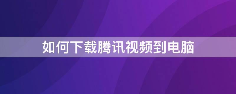 如何下载腾讯视频到电脑 如何下载腾讯视频到电脑桌面