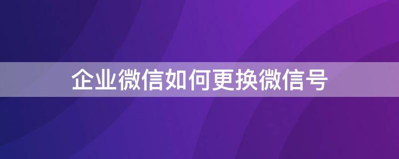 企业微信如何更换微信号（企业微信如何更换微信号码）