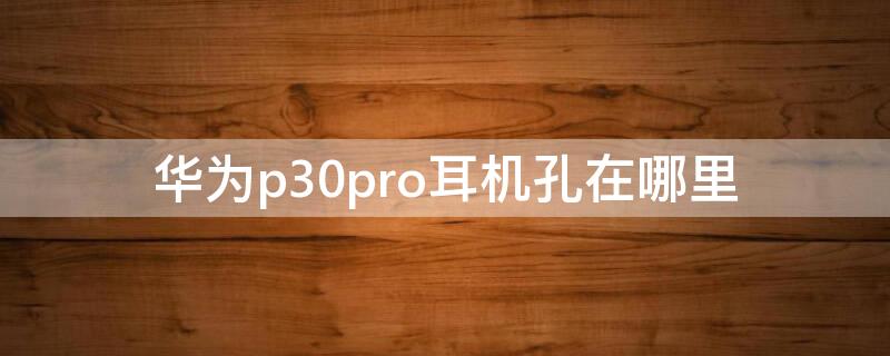 华为p30pro耳机孔在哪里 华为p30pro耳机孔在哪在哪里